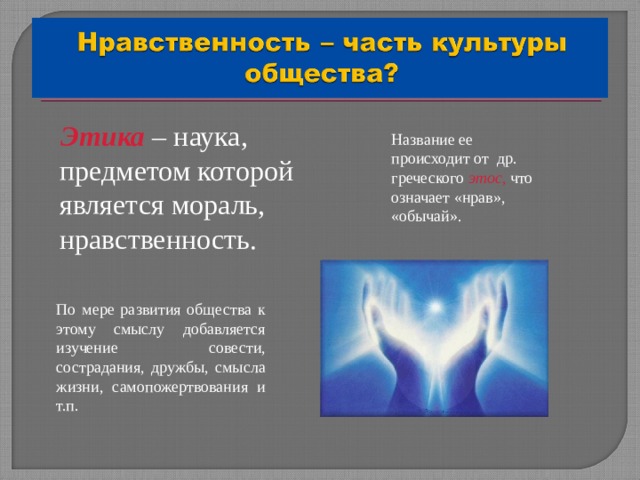  Этика  – наука, предметом которой является мораль, нравственность. Название ее происходит от др. греческого этос , что означает «нрав», «обычай». По мере развития общества к этому смыслу добавляется изучение совести, сострадания, дружбы, смысла жизни, самопожертвования и т.п. 