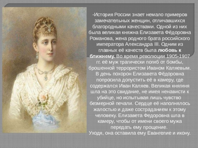 -История России знает немало примеров замечательных женщин, отличавшихся благородными качествами. Одной из них была великая княжна Елизавета Фёдоровна Романова, жена родного брата российского императора Александра III . Одним из главных её качеств была любовь к ближнему. Во время революции 1905-1907 гг. её муж трагически погиб от бомбы, брошенной террористом Иваном Каляевым. В день похорон Елизавета Фёдоровна попросила допустить её в камеру, где содержался Иван Каляев. Великая княгиня шла на это свидание, не имея ненависти к убийце, но испытывая лишь чувство безмерной печали. Сердце её наполнялось жалостью и даже состраданием к этому человеку. Елизавета Федоровна шла в камеру, чтобы от имени своего мужа передать ему прощение. Уходя, она оставила ему Евангелие и икону. 