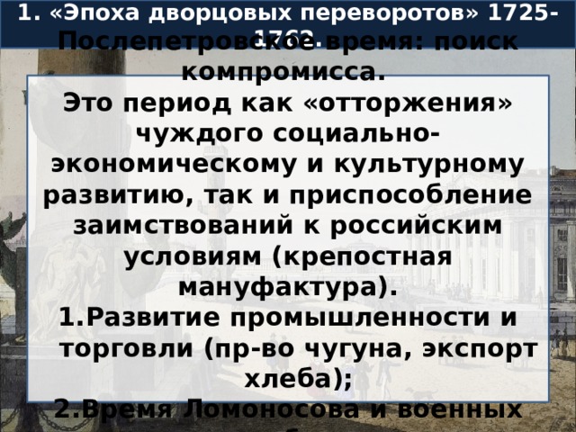 1. «Эпоха дворцовых переворотов» 1725-1762. Послепетровское время: поиск компромисса. Это период как «отторжения» чуждого социально-экономическому и культурному развитию, так и приспособление заимствований к российским условиям (крепостная мануфактура). Развитие промышленности и торговли (пр-во чугуна, экспорт хлеба); Время Ломоносова и военных побед. 