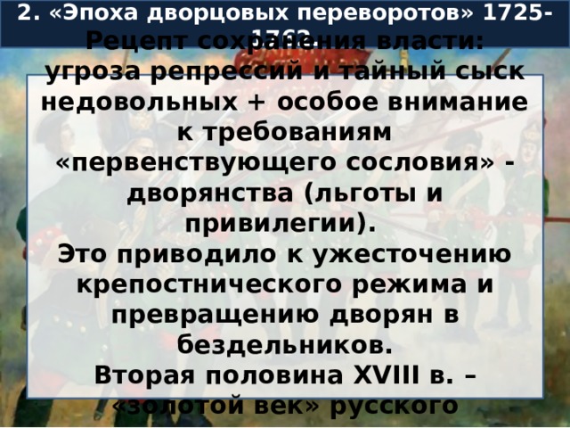 2. «Эпоха дворцовых переворотов» 1725-1762. Рецепт сохранения власти: угроза репрессий и тайный сыск недовольных + особое внимание к требованиям «первенствующего сословия» - дворянства (льготы и привилегии). Это приводило к ужесточению крепостнического режима и превращению дворян в бездельников. Вторая половина XVIII в. – «золотой век» русского дворянства. 