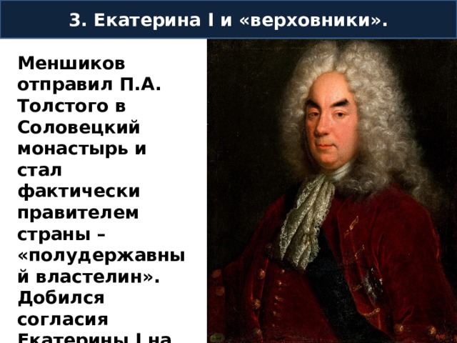 3. Екатерина I и «верховники». Меншиков отправил П.А. Толстого в Соловецкий монастырь и стал фактически правителем страны – «полудержавный властелин». Добился согласия Екатерины I на брак его дочери Марии с Петром Алексеевичем. 
