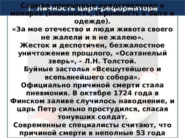 1. Личность царя-реформатора Сломал привычные представления о монархе (внешность, скромность в быте и одежде). «За мое отечество и люди живота своего не жалели и я не жалею». Жесток и деспотичен, безжалостное уничтожение прошлого, «Осатанелый зверь», - Л.Н. Толстой. Буйные застолья «Всешутейшего и всепьянейшего собора». Официально причиной смерти стала пневмония. В октябре 1724 года в Финском заливе случилось наводнение, и царь Петр сильно простудился, спасая тонувших солдат. Современные специалисты считают, что причиной смерти в неполные 53 года было воспаление язвы в мочеиспускательном канале.  