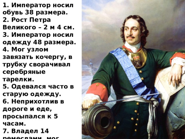 1. Император носил обувь 38 размера.  2. Рост Петра Великого – 2 м 4 см. 3. Император носил одежду 48 размера.  4. Мог узлом завязать кочергу, в трубку сворачивал серебряные тарелки.  5. Одевался часто в старую одежду. 6. Неприхотлив в дороге и еде, просыпался к 5 часам. 7. Владел 14 ремеслами, мог своими руками с начала и до конца построить корабль или яхту. 
