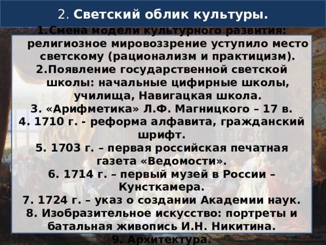 2. Светский облик культуры. Смена модели культурного развития: религиозное мировоззрение уступило место светскому (рационализм и практицизм). Появление государственной светской школы: начальные цифирные школы, училища, Навигацкая школа. 3. «Арифметика» Л.Ф. Магницкого – 17 в. 4. 1710 г. - реформа алфавита, гражданский шрифт. 5. 1703 г. – первая российская печатная газета «Ведомости». 6. 1714 г. – первый музей в России – Кунсткамера. 7. 1724 г. – указ о создании Академии наук. 8. Изобразительное искусство: портреты и батальная живопись И.Н. Никитина. 9. Архитектура. 