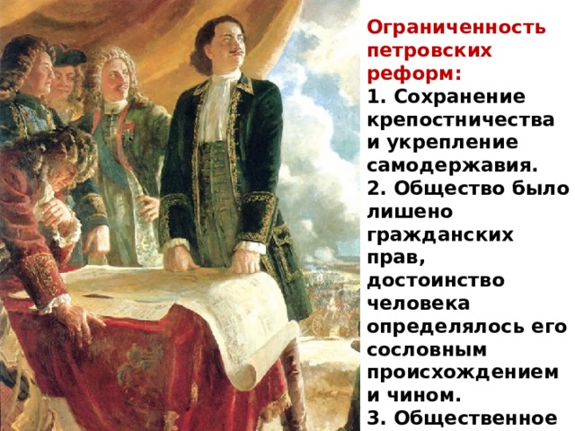 Ограниченность петровских реформ: 1. Сохранение крепостничества и укрепление самодержавия. 2. Общество было лишено гражданских прав, достоинство человека определялось его сословным происхождением и чином. 3. Общественное благо – исключительно благо государства. 
