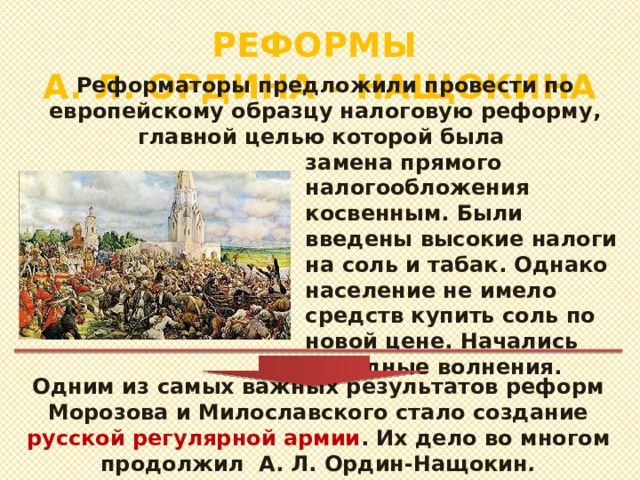 РЕФОРМЫ  А. Л. ОРДИНА – НАЩОКИНА Реформаторы предложили провести по европейскому образцу налоговую реформу, главной целью которой была замена прямого налогообложения косвенным. Были введены высокие налоги на соль и табак. Однако население не имело средств купить соль по новой цене. Начались народные волнения. Одним из самых важных результатов реформ Морозова и Милославского стало создание русской регулярной армии . Их дело во многом продолжил А. Л. Ордин-Нащокин . 