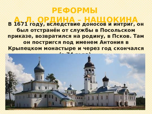 РЕФОРМЫ  А. Л. ОРДИНА – НАЩОКИНА В 1671 году, вследствие доносов и интриг, он был отстранён от службы в Посольском приказе, возвратился на родину, в Псков. Там он постригся под именем Антония в Крыпецком монастыре и через год скончался (в 74 года). 