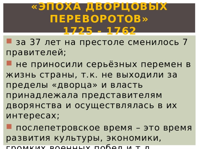 «Эпоха дворцовых переворотов»  1725 - 1762  за 37 лет на престоле сменилось 7 правителей;  не приносили серьёзных перемен в жизнь страны, т.к. не выходили за пределы «дворца» и власть принадлежала представителям дворянства и осуществлялась в их интересах;  послепетровское время – это время развития культуры, экономики, громких военных побед и т.д. 