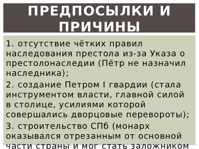 Предпосылки и причины 1. отсутствие чётких правил наследования престола из-за Указа о престолонаследии (Пётр не назначил наследника); 2. создание Петром I гвардии (стала инструментом власти, главной силой в столице, усилиями которой совершались дворцовые перевороты); 3. строительство СПб (монарх оказывался отрезанным от основной части страны и мог стать заложником собственного окружения). 