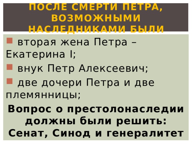 После смерти Петра, Возможными наследниками были  вторая жена Петра – Екатерина I;  внук Петр Алексеевич;  две дочери Петра и две племянницы; Вопрос о престолонаследии должны были решить: Сенат, Синод и генералитет 