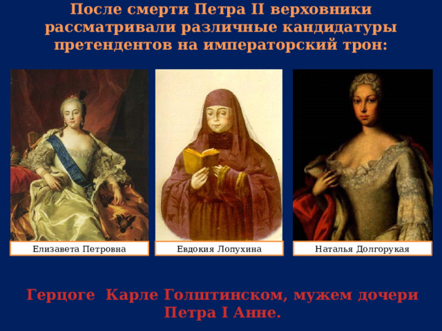 После смерти Петра II верховники рассматривали различные кандидатуры претендентов на императорский трон: Елизавета Петровна Евдокия Лопухина Наталья Долгорукая Герцоге Карле Голштинском, мужем дочери Петра I Анне. 