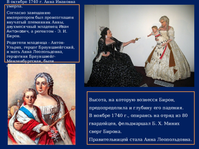 В октябре 1740 г. Анна Ивановна умерла. Согласно завещанию императором был провозглашен внучатый племянник Анны, двухмесячный младенец Иван Антонович , а регентом - Э. И. Бирон. Родители младенца - Антон-Ульрих, герцог Брауншвейгский, и мать Анна Леопольдовна, герцогиня Брауншвейг-Мекленбургская, были отстранены от власти. Высота, на которую вознесся Бирон, предопределила и глубину его падения. В ноябре 1740 г., опираясь на отряд из 80 гвардейцев, фельдмаршал Б. X. Миних сверг Бирона. Правительницей стала Анна Леопольдовна. 
