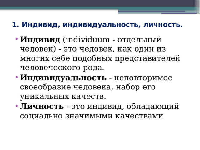 1. Индивид, индивидуальность, личность. Индивид (individuum - отдельный человек) - это человек, как один из многих себе подобных представителей человеческого рода. Индивидуальность - неповторимое своеобразие человека, набор его уникальных качеств. Личность - это индивид, обладающий социально значимыми качествами 
