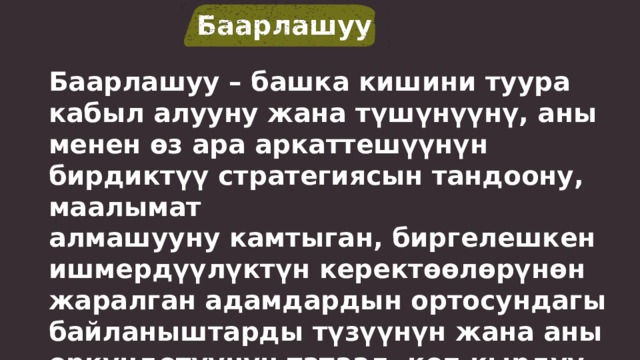 Баарлашуу Баарлашуу – башка кишини туура кабыл алууну жана түшүнүүнү, аны менен өз ара аркаттешүүнүн бирдиктүү стратегиясын тандоону, маалымат алмашууну камтыган, биргелешкен ишмердүүлүктүн керектөөлөрүнөн жаралган адамдардын ортосундагы байланыштарды түзүүнүн жана аны өркүндөтүүнүн татаал, көп кырдуу жараяны. 