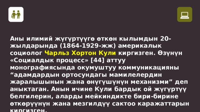 Аны илимий жүгүртүүгө өткөн кылымдын 20-жылдарында (1864-1929-жж) америкалык социолог Чарльз Хортон Кули киргизген. Өзүнүн «Социалдык процесс» [44] аттуу монографиясында окумуштуу коммуникацияны “адамдардын ортосундагы мамилелердин жаралышынын жана өнүгүшүнүн механизми” деп аныктаган. Анын ичине Кули бардык ой жүгүртүү белгилерин, аларды мейкиндикте бири-бирине өткөрүүнүн жана мезгилдүү сактоо каражаттарын киргизген.  