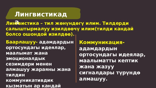 Лингвистикада Лингвистика – тил жөнүндөгү илим. Тилдерди салыштырмалуу изилдөөчү илим(тилди кандай болсо ошондой изилдөө). Баарлашуу- адамдардын ортосундагы идеялар, Коммуникация- адамдардын ортосундагы идеялар, маалыматты кептик жана жазуу сигналдары түрүндө алмашуу. маалымат жана эмоционалдык сезимдери менен алмашуу жараяны жана тилдин коммуникативдик кызматын ар кандай кептик жагдайларда жакшыртуу.  