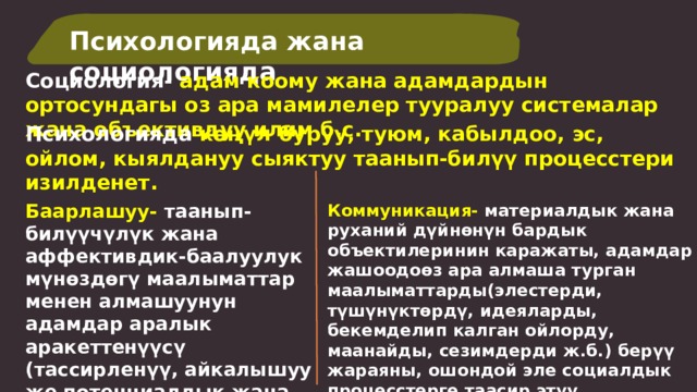 Психологияда жана социологияда Социология- адам коому жана адамдардын ортосундагы оз ара мамилелер тууралуу системалар жана объективдуу илим б.с. Психологияда көңүл буруу, туюм, кабылдоо, эс, ойлом, кыялдануу сыяктуу таанып-билүү процесстери изилденет. Баарлашуу- таанып-билүүчүлүк жана аффективдик-баалуулук мүнөздөгү маалыматтар менен алмашуунун адамдар аралык аракеттенүүсү (тассирленүү, айкалышуу же потенциалдык жана реалдуу келишпестик).  Коммуникация- материалдык жана руханий дүйнөнүн бардык объектилеринин каражаты, адамдар жашоодоөз ара алмаша турган маалыматтарды(элестерди, түшүнүктөрдү, идеяларды, бекемделип калган ойлорду, маанайды, сезимдерди ж.б.) берүү жараяны, ошондой эле социалдык процесстерге таасир этүү максатында информация менен бөлүшүү. 