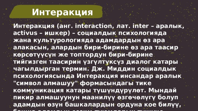 Интеракция Интеракция (анг. interaction, лат. inter – аралык, activus – ишкер) – социалдык психологияда жана культурологияда адамдардын өз ара алакасын, алардын бири-бирине өз ара таасир көрсөтүүсүн же топтордун бири-бирине тийгизген таасирин үзгүлтүксүз диалог катары чагылдырган термин. Дж. Миддин социалдык психологиясында Интеракция инсандар аралык 