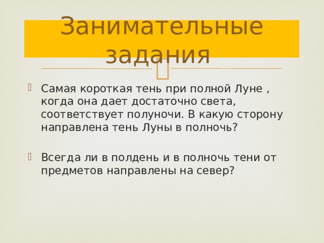 Занимательные задания Самая короткая тень при полной Луне , когда она дает достаточно света, соответствует полуночи. В какую сторону направлена тень Луны в полночь? Всегда ли в полдень и в полночь тени от предметов направлены на север? 