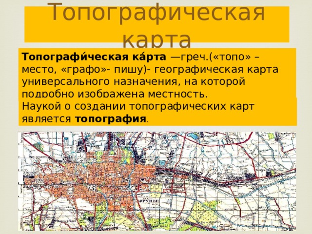 Топографическая карта Топографи́ческая ка́рта —греч.(«топо» – место, «графо»- пишу)- географическая карта универсального назначения, на которой подробно изображена местность. Наукой о создании топографических карт является топография . 