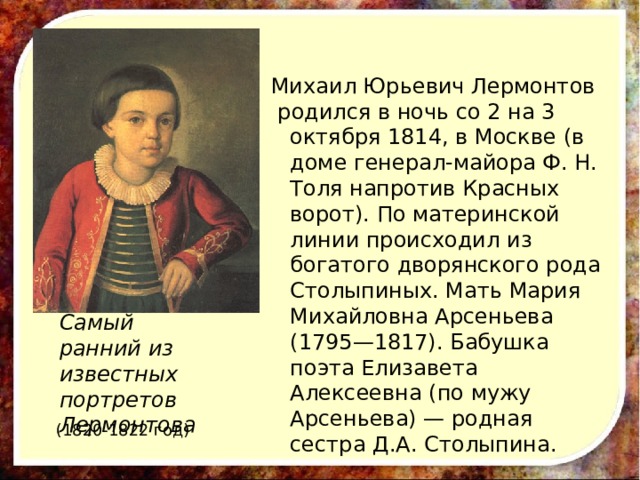 Михаил Юрьевич Лермонтов  родился в ночь со 2 на 3 октября 1814, в Москве (в доме генерал-майора Ф. Н. Толя напротив Красных ворот). По материнской линии происходил из богатого дворянского рода Столыпиных. Мать Мария Михайловна Арсеньева (1795—1817). Бабушка поэта Елизавета Алексеевна (по мужу Арсеньева) — родная сестра Д.А. Столыпина. Самый ранний из известных портретов Лермонтова (1820-1822 год) 