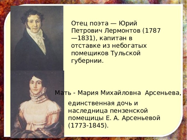 Отец поэта — Юрий Петрович Лермонтов (1787—1831), капитан в отставке из небогатых помещиков Тульской губернии. Мать - Мария Михайловна Арсеньева, единственная дочь и наследница пензенской помещицы Е. А. Арсеньевой (1773-1845).  