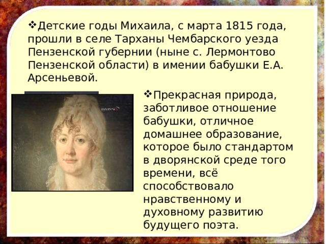 Детские годы Михаила, с марта 1815 года, прошли в селе Тарханы Чембарского уезда Пензенской губернии (ныне с. Лермонтово Пензенской области) в имении бабушки Е.А. Арсеньевой. Прекрасная природа, заботливое отношение бабушки, отличное домашнее образование, которое было стандартом в дворянской среде того времени, всё способствовало нравственному и духовному развитию будущего поэта. 