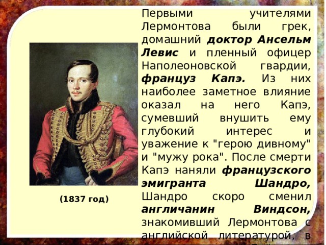 Первыми учителями Лермонтова были грек, домашний доктор Ансельм Левис и пленный офицер Наполеоновской гвардии, француз Капэ. Из них наиболее заметное влияние оказал на него Капэ, сумевший внушить ему глубокий интерес и уважение к 