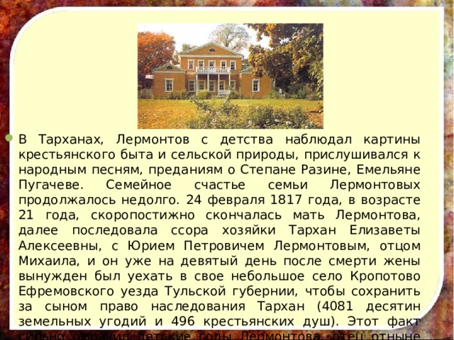 В Тарханах, Лермонтов с детства наблюдал картины крестьянского быта и сельской природы, прислушивался к народным песням, преданиям о Степане Разине, Емельяне Пугачеве. Семейное счастье семьи Лермонтовых продолжалось недолго. 24 февраля 1817 года, в возрасте 21 года, скоропостижно скончалась мать Лермонтова, далее последовала ссора хозяйки Тархан Елизаветы Алексеевны, с Юрием Петровичем Лермонтовым, отцом Михаила, и он уже на девятый день после смерти жены вынужден был уехать в свое небольшое село Кропотово Ефремовского уезда Тульской губернии, чтобы сохранить за сыном право наследования Тархан (4081 десятин земельных угодий и 496 крестьянских душ). Этот факт сильно омрачил детские годы Лермонтова, отец отныне лишь изредка появлялся в доме Арсеньевой. Михаил разрывался между отцом и бабушкой. 