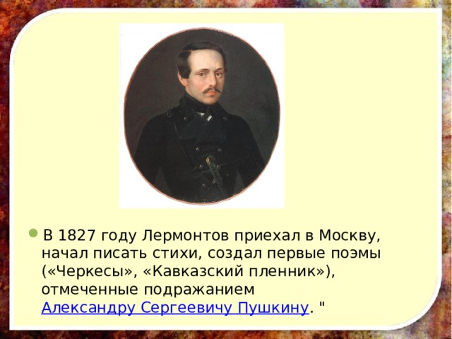 В 1827 году Лермонтов приехал в Москву, начал писать стихи, создал первые поэмы («Черкесы», «Кавказский пленник»), отмеченные подражанием Александру Сергеевичу Пушкину . 