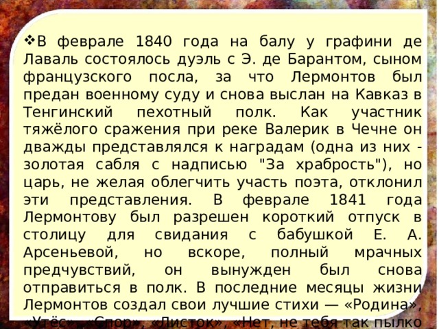 В феврале 1840 года на балу у графини де Лаваль состоялось дуэль с Э. де Барантом, сыном французского посла, за что Лермонтов был предан военному суду и снова выслан на Кавказ в Тенгинский пехотный полк. Как участник тяжёлого сражения при реке Валерик в Чечне он дважды представлялся к наградам (одна из них - золотая сабля с надписью 