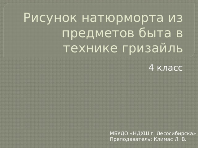 Рисунок натюрморта из предметов быта в технике гризайль 4 класс МБУДО «НДХШ г. Лесосибирска» Преподаватель: Климас Л. В. 