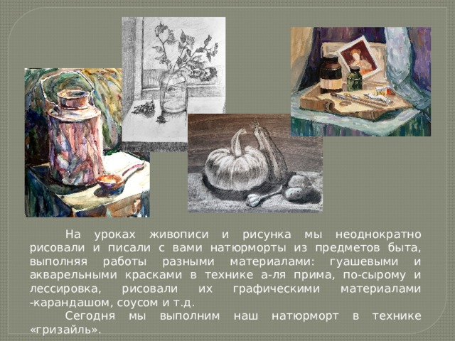 На уроках живописи и рисунка мы неоднократно рисовали и писали с вами натюрморты из предметов быта, выполняя работы разными материалами: гуашевыми и акварельными красками в технике а-ля прима, по-сырому и лессировка, рисовали их графическими материалами -карандашом, соусом и т.д. Сегодня мы выполним наш натюрморт в технике «гризайль». 