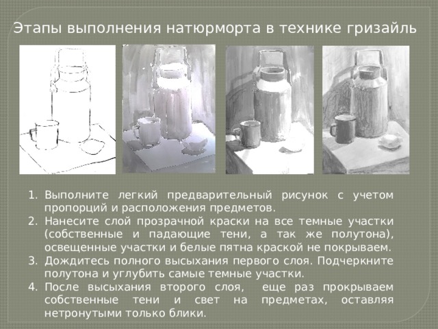 Этапы выполнения натюрморта в технике гризайль Выполните легкий предварительный рисунок с учетом пропорций и расположения предметов. Нанесите слой прозрачной краски на все темные участки (собственные и падающие тени, а так же полутона), освещенные участки и белые пятна краской не покрываем. Дождитесь полного высыхания первого слоя. Подчеркните полутона и углубить самые темные участки. После высыхания второго слоя, еще раз прокрываем собственные тени и свет на предметах, оставляя нетронутыми только блики. 