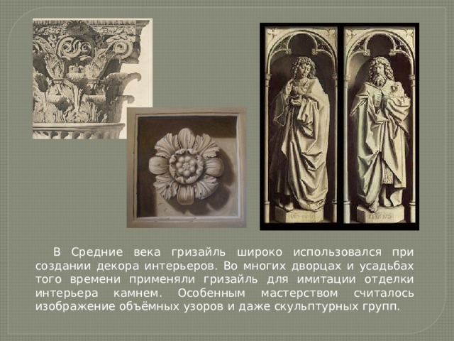 В Средние века гризайль широко использовался при создании декора интерьеров. Во многих дворцах и усадьбах того времени применяли гризайль для имитации отделки интерьера камнем. Особенным мастерством считалось изображение объёмных узоров и даже скульптурных групп. 