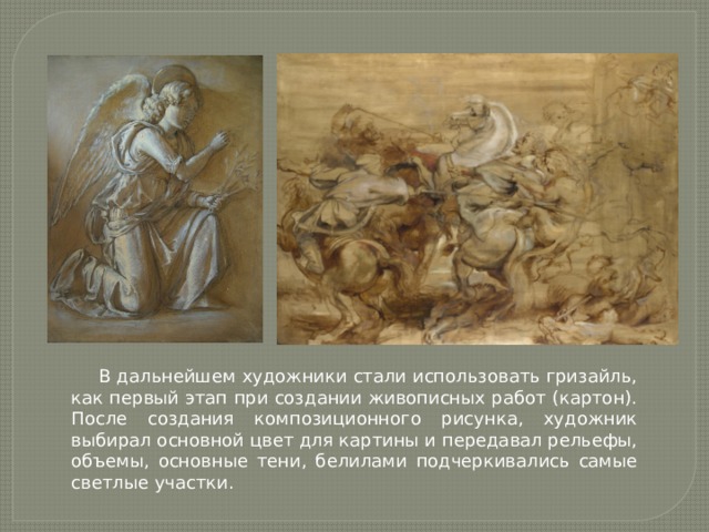 В дальнейшем художники стали использовать гризайль, как первый этап при создании живописных работ (картон). После создания композиционного рисунка, художник выбирал основной цвет для картины и передавал рельефы, объемы, основные тени, белилами подчеркивались самые светлые участки. 