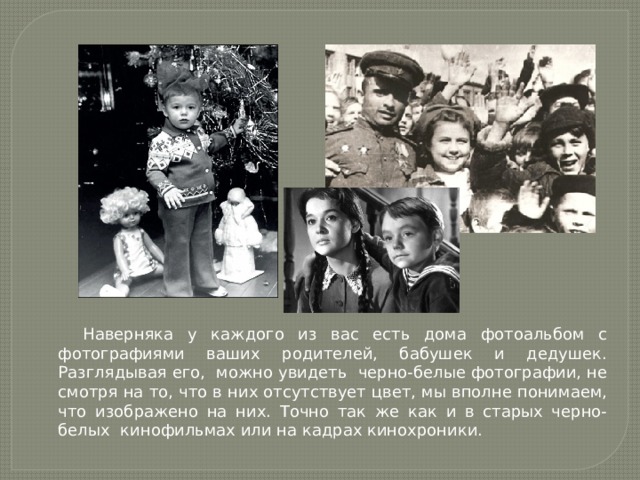Наверняка у каждого из вас есть дома фотоальбом с фотографиями ваших родителей, бабушек и дедушек. Разглядывая его, можно увидеть черно-белые фотографии, не смотря на то, что в них отсутствует цвет, мы вполне понимаем, что изображено на них. Точно так же как и в старых черно- белых кинофильмах или на кадрах кинохроники. 