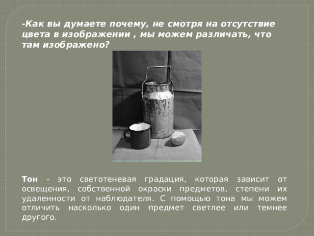 -Как вы думаете почему, не смотря на отсутствие цвета в изображении , мы можем различать, что там изображено? Тон - это светотеневая градация, которая зависит от освещения, собственной окраски предметов, степени их удаленности от наблюдателя. С помощью тона мы можем отличить насколько один предмет светлее или темнее другого. 