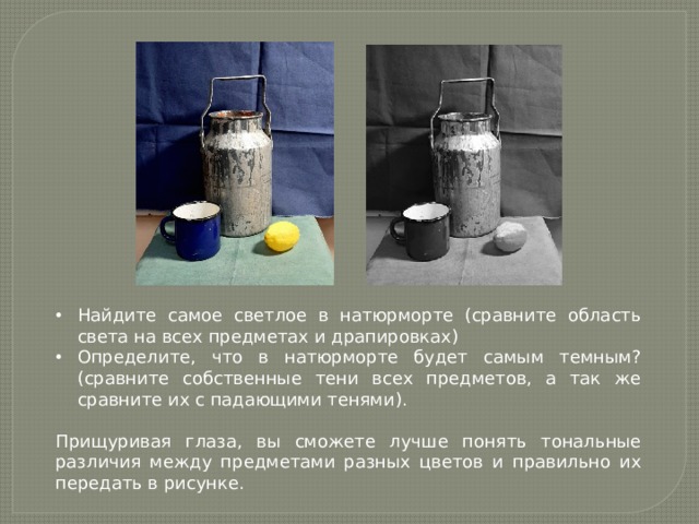 Найдите самое светлое в натюрморте (сравните область света на всех предметах и драпировках) Определите, что в натюрморте будет самым темным? (сравните собственные тени всех предметов, а так же сравните их с падающими тенями). Прищуривая глаза, вы сможете лучше понять тональные различия между предметами разных цветов и правильно их передать в рисунке. 