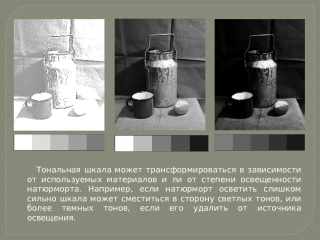 Тональная шкала может трансформироваться в зависимости от используемых материалов и ли от степени освещенности натюрморта. Например, если натюрморт осветить слишком сильно шкала может сместиться в сторону светлых тонов, или более темных тонов, если его удалить от источника освещения. 