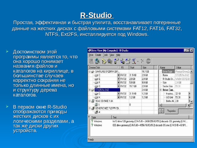 R-Studio   Простая, эффективная и быстрая утилита, восстанавливает потерянные данные на жестких дисках с файловыми системами FAT12, FAT16, FAT32, NTFS, Ext2FS, инсталлируется под Windows . Достоинством этой программы является то, что она хорошо понимает названия файлов и каталогов на кириллице, в большинстве случаев корректно сохраняя не только длинные имена, но и структуру дерева каталогов.  В первом окне R-Studio отображаются приводы жестких дисков с их логическими разделами, а так же диски других устройств. 