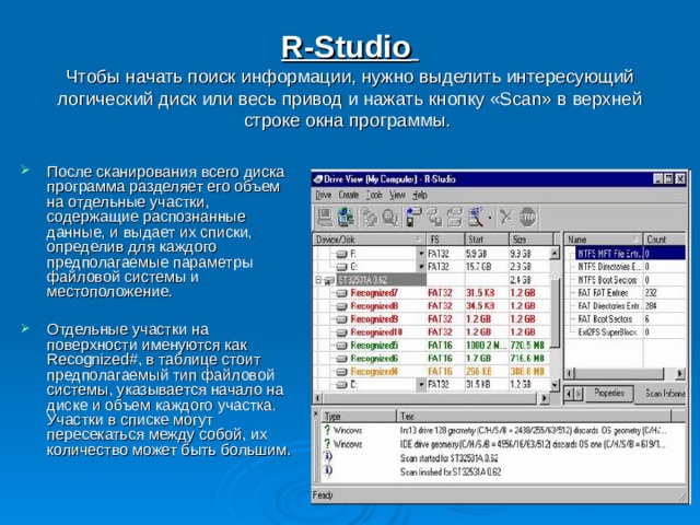 R-Studio   Чтобы начать поиск информации, нужно выделить интересующий логический диск или весь привод и нажать кнопку «Scan» в верхней строке окна программы. После сканирования всего диска программа разделяет его объем на отдельные участки, содержащие распознанные данные, и выдает их списки, определив для каждого предполагаемые параметры файловой системы и местоположение.  Отдельные участки на поверхности именуются как Recognized#, в таблице стоит предполагаемый тип файловой системы, указывается начало на диске и объем каждого участка. Участки в списке могут пересекаться между собой, их количество может быть большим. 