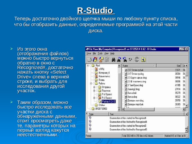 R-Studio   Теперь достаточно двойного щелчка мыши по любому пункту списка, что бы отобразить данные, определяемые программой на этой части диска. Из этого окна (отображения файлов) можно быстро вернуться обратно в окно с Recognized#, достаточно нажать кнопку «Select Drive» слева в верхней строке, и выбрать для исследования другой участок.  Таким образом, можно быстро исследовать все участки диска с обнаруженными данными, стоит просмотреть даже те, параметры которых на первый взгляд кажутся неестественными. 
