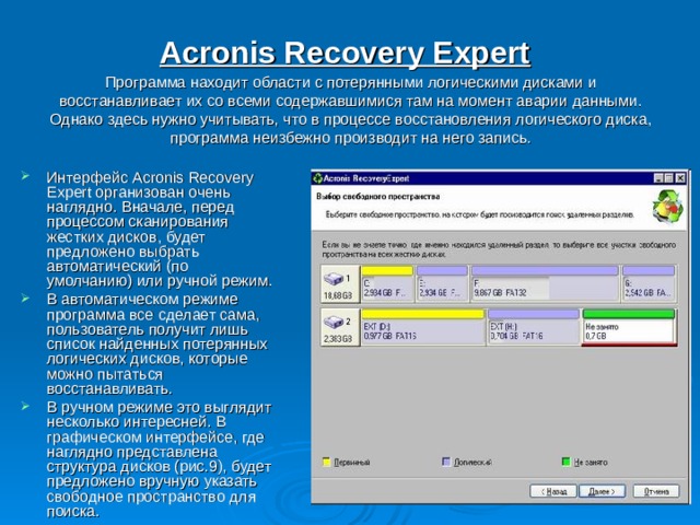 Acronis Recovery Expert   Программа находит области с потерянными логическими дисками и восстанавливает их со всеми содержавшимися там на момент аварии данными. Однако здесь нужно учитывать, что в процессе восстановления логического диска, программа неизбежно производит на него запись. Интерфейс Acronis Recovery Expert организован очень наглядно. Вначале, перед процессом сканирования жестких дисков, будет предложено выбрать автоматический (по умолчанию) или ручной режим. В автоматическом режиме программа все сделает сама, пользователь получит лишь список найденных потерянных логических дисков, которые можно пытаться восстанавливать. В ручном режиме это выглядит несколько интересней. В графическом интерфейсе, где наглядно представлена структура дисков (рис.9), будет предложено вручную указать свободное пространство для поиска. 