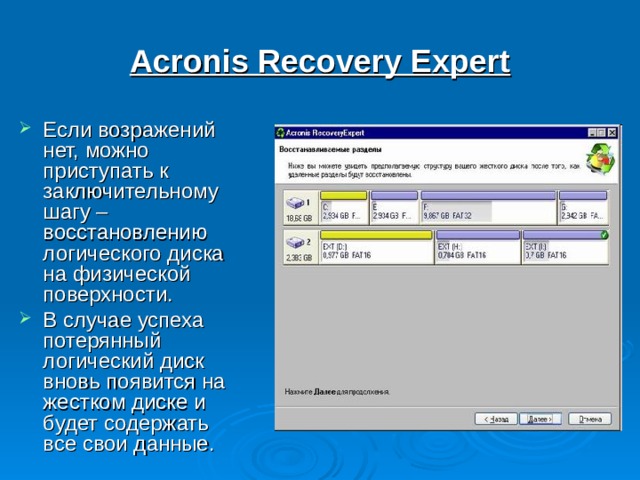 Acronis Recovery Expert Если возражений нет, можно приступать к заключительному шагу – восстановлению логического диска на физической поверхности. В случае успеха потерянный логический диск вновь появится на жестком диске и будет содержать все свои данные. 