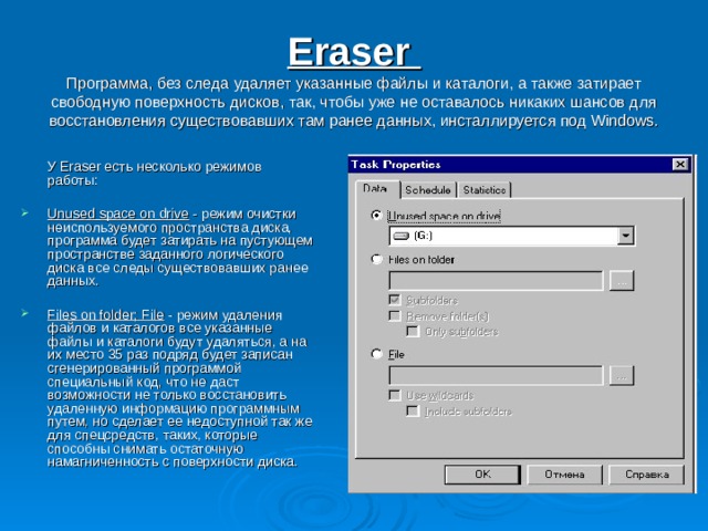 Eraser  Программа, без следа удаляет указанные файлы и каталоги, а также затирает свободную поверхность дисков, так, чтобы уже не оставалось никаких шансов для восстановления существовавших там ранее данных, инсталлируется под Windows.    У Eraser есть несколько режимов работы: Unused space on drive - режим очистки неиспользуемого пространства диска, программа будет затирать на пустующем пространстве заданного логического диска все следы существовавших ранее данных. Files on folder; File - режим удаления файлов и каталогов все указанные файлы и каталоги будут удаляться, а на их место 35 раз подряд будет записан сгенерированный программой специальный код, что не даст возможности не только восстановить удаленную информацию программным путем, но сделает ее недоступной так же для спецсредств, таких, которые способны снимать остаточную намагниченность с поверхности диска. 