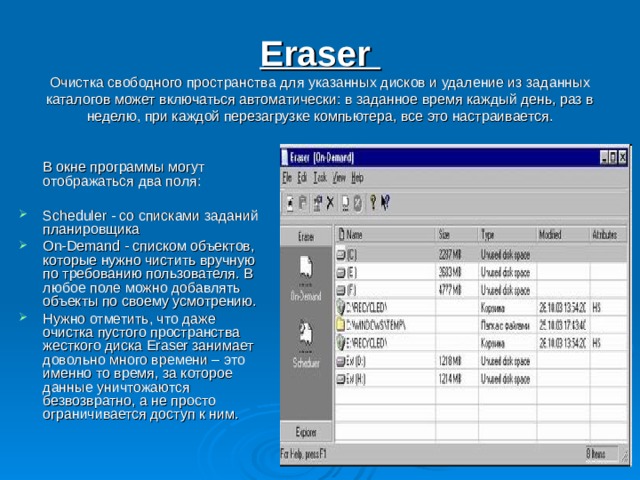 Eraser  Очистка свободного пространства для указанных дисков и удаление из заданных каталогов может включаться автоматически: в заданное время каждый день, раз в неделю, при каждой перезагрузке компьютера, все это настраивается.  В окне программы могут отображаться два поля: Scheduler - со списками заданий планировщика On-Demand - списком объектов, которые нужно чистить вручную по требованию пользователя. В любое поле можно добавлять объекты по своему усмотрению. Нужно отметить, что даже очистка пустого пространства жесткого диска Eraser занимает довольно много времени – это именно то время, за которое данные уничтожаются безвозвратно, а не просто ограничивается доступ к ним. 