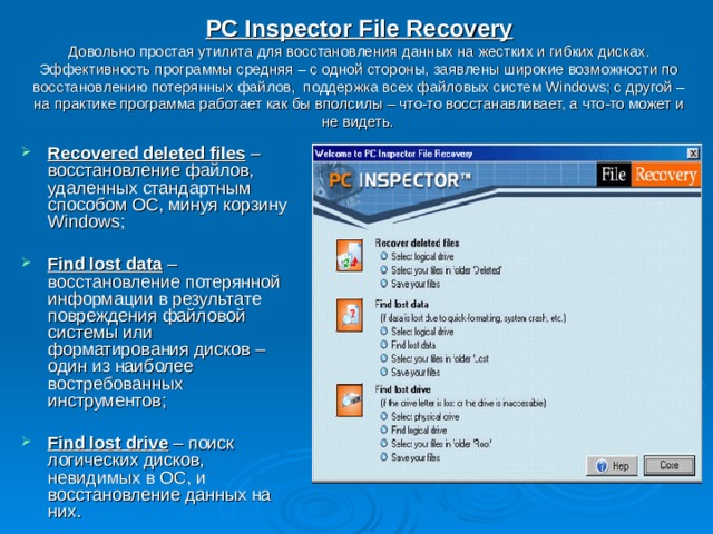 PC Inspector File Recovery  Довольно простая утилита для восстановления данных на жестких и гибких дисках. Эффективность программы средняя – с одной стороны, заявлены широкие возможности по восстановлению потерянных файлов, поддержка всех файловых систем Windows; с другой – на практике программа работает как бы вполсилы – что-то восстанавливает, а что-то может и не видеть.  Recovered deleted files – восстановление файлов, удаленных стандартным способом ОС, минуя корзину Windows;  Find lost data – восстановление потерянной информации в результате повреждения файловой системы или форматирования дисков – один из наиболее востребованных инструментов;  Find lost drive – поиск логических дисков, невидимых в ОС, и восстановление данных на них. 