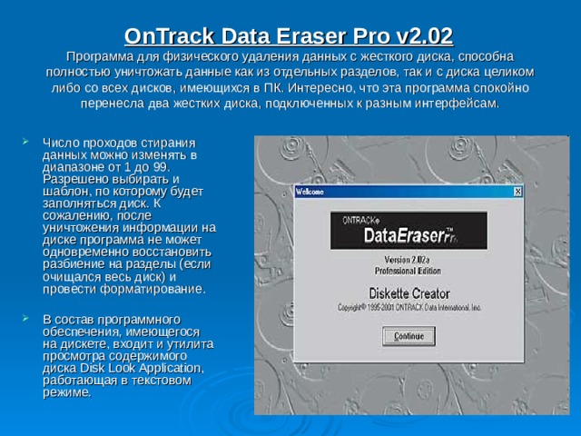 OnTrack Data Eraser Pro v2.02   Программа для физического удаления данных с жесткого диска, способна полностью уничтожать данные как из отдельных разделов, так и с диска целиком либо со всех дисков, имеющихся в ПК. Интересно, что эта программа спокойно перенесла два жестких диска, подключенных к разным интерфейсам. Число проходов стирания данных можно изменять в диапазоне от 1 до 99. Разрешено выбирать и шаблон, по которому будет заполняться диск. К сожалению, после уничтожения информации на диске программа не может одновременно восстановить разбиение на разделы (если очищался весь диск) и провести форматирование.  В состав программного обеспечения, имеющегося на дискете, входит и утилита просмотра содержимого диска Disk Look Application, работающая в текстовом режиме. 