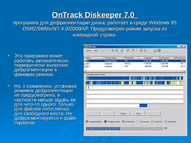 OnTrack Diskeeper 7.0   программа для дефрагментации диска, работает в среде Windows 95 OSR2/98/Me/NT 4.0/2000/XP. Предусмотрен режим запуска из командной строки.   Эта программа может работать автоматически, периодически выполняя дефрагментацию в фоновом режиме.  Но, к сожалению, установка режимов дефрагментации не предусмотрена, в частности нельзя задать ее для чего-то одного: только для файлов либо только для свободного места. Не дефрагментируется и файл подкачки. 